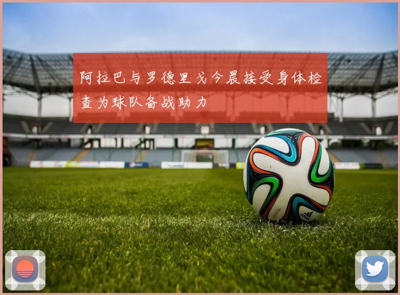 阿拉巴与罗德里戈今晨接受身体检查为球队备战助力