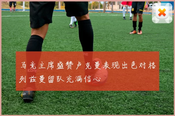 马竞主席盛赞卢克曼表现出色对格列兹曼留队充满信心