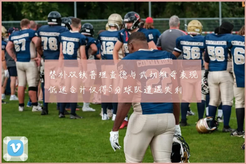 替补双铁普理查德与武切维奇表现低迷合计仅得5分球队遭遇失利