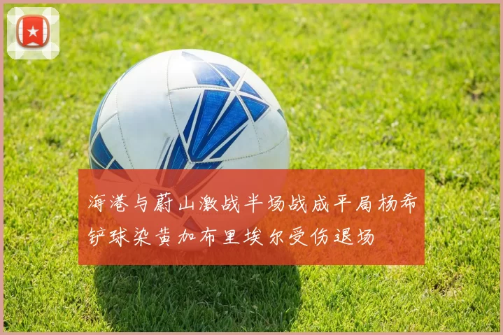 海港与蔚山激战半场战成平局杨希铲球染黄加布里埃尔受伤退场