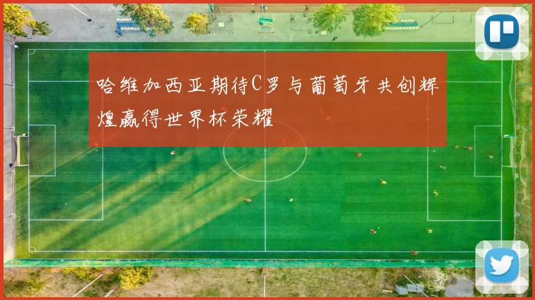 哈维加西亚期待C罗与葡萄牙共创辉煌赢得世界杯荣耀