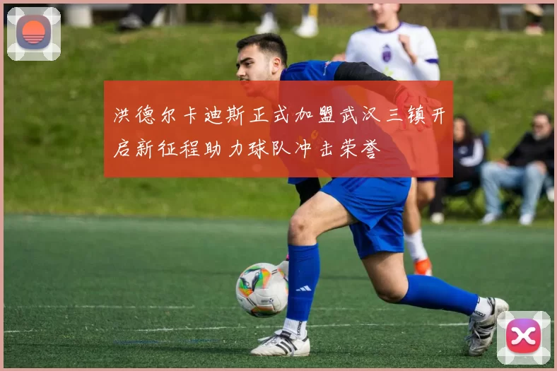 洪德尔卡迪斯正式加盟武汉三镇开启新征程助力球队冲击荣誉